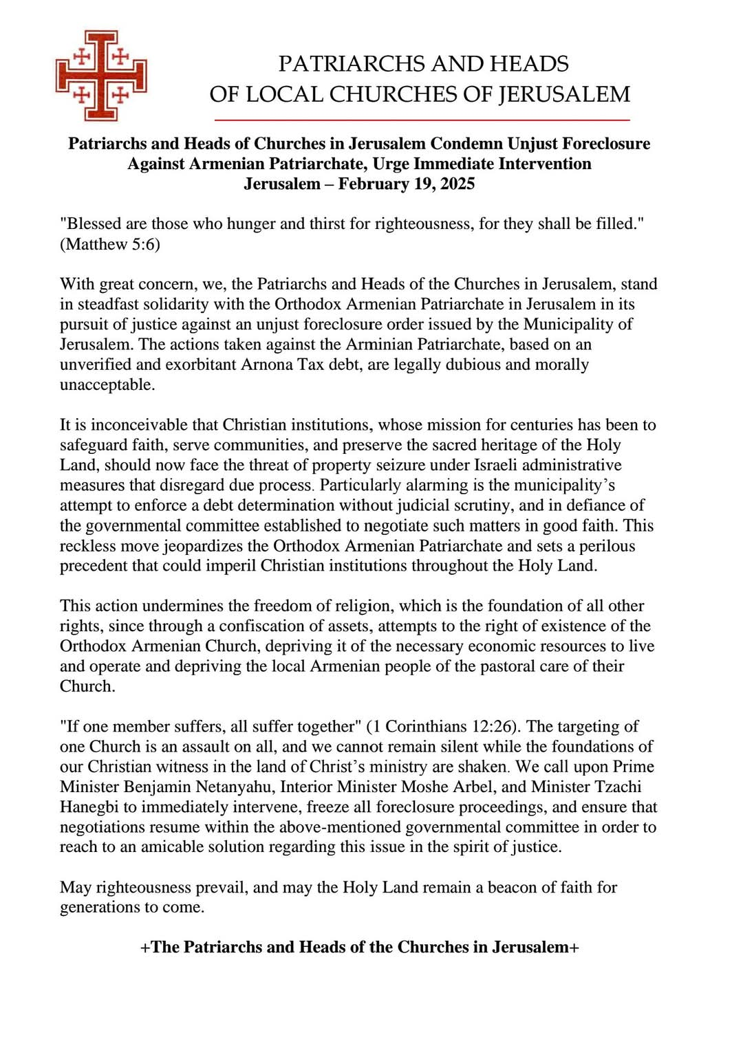 Jerusalem – February 19, 2025 “Blessed are those who hunger and thirst for righteousness, for they shall be filled.” (Matthew 5:6) With great concern, we, the Patriarchs and Heads of the Churches in Jerusalem, stand in steadfast solidarity with the Orthodox Armenian Patriarchate in Jerusalem in its pursuit of justice against an unjust foreclosure order issued by the Municipality of Jerusalem. The actions taken against the Arminian Patriarchate, based on an unverified and exorbitant Arnona Tax debt, are legally dubious and morally unacceptable. It is inconceivable that Christian institutions, whose mission for centuries has been to safeguard faith, serve communities, and preserve the sacred heritage of the Holy Land, should now face the threat of property seizure under Israeli administrative measures that disregard due process. Particularly alarming is the municipality’s attempt to enforce a debt determination without judicial scrutiny, and in defiance of the governmental committee established to negotiate such matters in good faith. This reckless move jeopardizes the Orthodox Armenian Patriarchate and sets a perilous precedent that could imperil Christian institutions throughout the Holy Land. This action undermines the freedom of religion, which is the foundation of all other rights, since through a confiscation of assets, attempts to the right of existence of the Orthodox Armenian Church, depriving it of the necessary economic resources to live and operate and depriving the local Armenian people of the pastoral care of their Church. “If one member suffers, all suffer together” (1 Corinthians 12:26). The targeting of one Church is an assault on all, and we cannot remain silent while the foundations of our Christian witness in the land of Christ’s ministry are shaken. We call upon Prime Minister Benjamin Netanyahu, Interior Minister Moshe Arbel, and Minister Tzachi Hanegbi to immediately intervene, freeze all foreclosure proceedings, and ensure that negotiations resume within the above-mentioned governmental committee in order to reach to an amicable solution regarding this issue in the spirit of justice. May righteousness prevail, and may the Holy Land remain a beacon of faith for generations to come. +The Patriarchs and Heads of the Churches in Jerusalem+